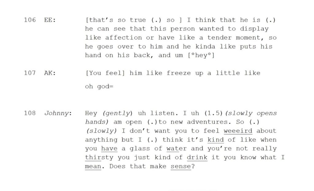 106 EE: [that’s so true (.) so ] I think that he is (.) he can see that this person wanted to display like affection or have like a tender moment, so he goes over to him and he kinda like puts his hand on his back, and um [ºheyº] 107 AK: [You feel] him like freeze up a little like oh god= 108 Johnny: Hey (gently) uh listen. I uh (1.5)(slowly opens hands) am open (.)to new adventures. So (.) (slowly) I don’t want you to feel weeeird about anything but I (.) think it’s kind of like when you have a glass of water and you’re not really thirsty you just kind of drink it you know what I mean. Does that make sense?