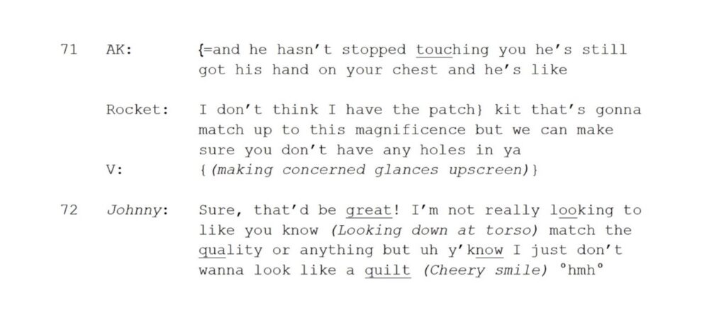 71 AK: {=and he hasn’t stopped touching you he’s still got his hand on your chest and he’s like Rocket: I don’t think I have the patch} kit that’s gonna match up to this magnificence but we can make sure you don’t have any holes in ya V: {(making concerned glances upscreen)} 72 Johnny: Sure, that’d be great! I’m not really looking to like you know (Looking down at torso) match the quality or anything but uh y’know I just don’t wanna look like a quilt (Cheery smile) °hmh°