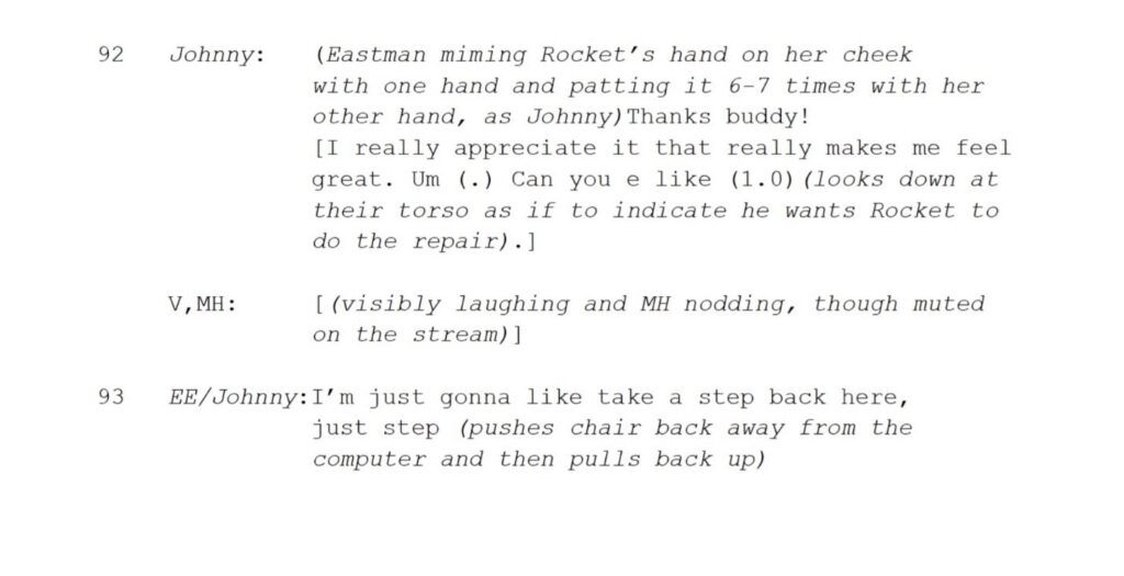 92 Johnny: (Eastman miming Rocket’s hand on her cheek with one hand and patting it 6-7 times with her other hand, as Johnny)Thanks buddy! [I really appreciate it that really makes me feel great. Um (.) Can you e like (1.0)(looks down at their torso as if to indicate he wants Rocket to do the repair).] V,MH: [(visibly laughing and MH nodding, though muted on the stream)] 17 93 EE/Johnny:I’m just gonna like take a step back here, just step (pushes chair back away from the computer and then pulls back up)